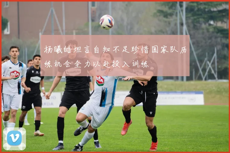 杨曦皓坦言自知不足珍惜国家队历练机会全力以赴投入训练