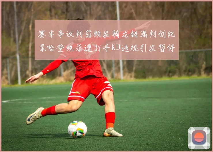 赛季争议判罚频发骑龙错漏判创纪录哈登绝杀遭打手KD违规引发暂停风波