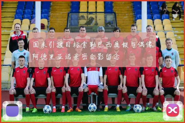 国米引援目标索勒巴西度假与偶像阿德里亚诺亲密合影留念