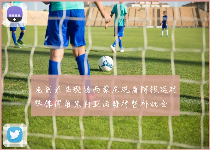 老爸亲临现场西蒙尼观看阿根廷对阵佛得角朱利亚诺静待替补机会