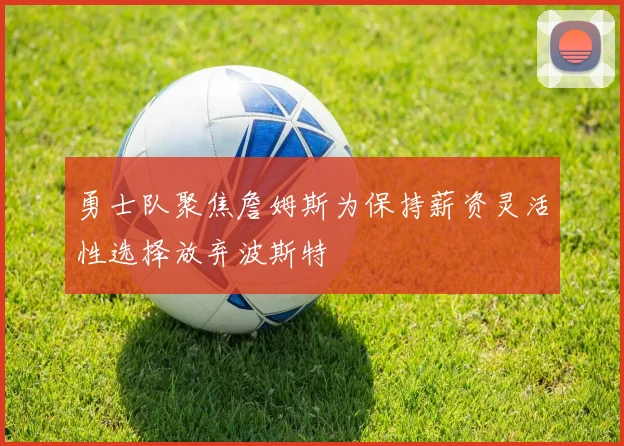 勇士队聚焦詹姆斯为保持薪资灵活性选择放弃波斯特