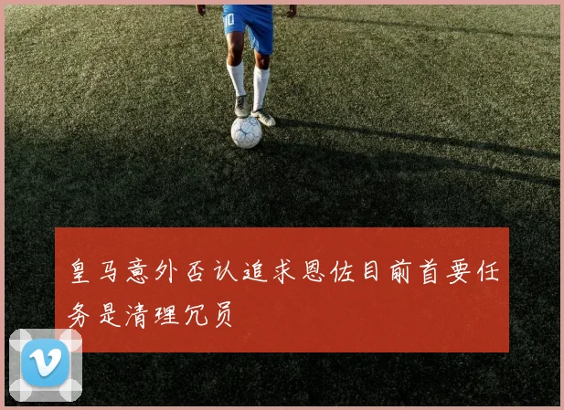 皇马意外否认追求恩佐目前首要任务是清理冗员