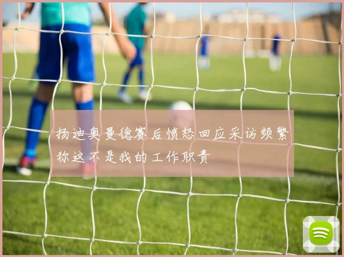扬迪奥曼德赛后愤怒回应采访频繁称这不是我的工作职责